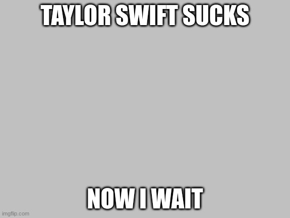 FLOODING THUMBS UP | TAYLOR SWIFT SUCKS; NOW I WAIT | image tagged in flooding thumbs up | made w/ Imgflip meme maker