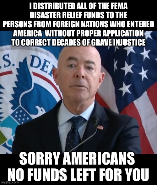 Moron Mayorkas | I DISTRIBUTED ALL OF THE FEMA DISASTER RELIEF FUNDS TO THE PERSONS FROM FOREIGN NATIONS WHO ENTERED AMERICA  WITHOUT PROPER APPLICATION TO CORRECT DECADES OF GRAVE INJUSTICE; SORRY AMERICANS 
NO FUNDS LEFT FOR YOU | image tagged in moron mayorkas,illegal immigration,liberal logic,liberal hypocrisy,kamala harris,donald trump | made w/ Imgflip meme maker