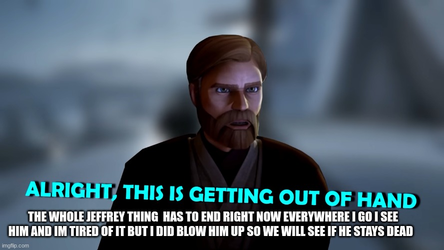 obi wan kenobi | THE WHOLE JEFFREY THING  HAS TO END RIGHT NOW EVERYWHERE I GO I SEE HIM AND IM TIRED OF IT BUT I DID BLOW HIM UP SO WE WILL SEE IF HE STAYS DEAD | image tagged in obi wan kenobi | made w/ Imgflip meme maker