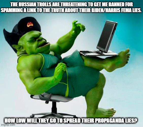 Who do they think they are? The trolls are accusing me of spamming the stream with a link to the truth about FEMA funding. | THE RUSSIAN TROLLS ARE THREATENING TO GET ME BANNED FOR SPAMMING A LINK TO THE TRUTH ABOUT THEIR BIDEN/HARRIS FEMA LIES. HOW LOW WILL THEY GO TO SPREAD THEIR PROPAGANDA LIES? | image tagged in russian trolls,troll farm,lies,propaganda,spam | made w/ Imgflip meme maker