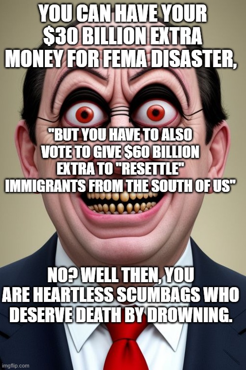 Play Dem' Games, Then Get the Blame ( numbers are figurative) | YOU CAN HAVE YOUR $30 BILLION EXTRA MONEY FOR FEMA DISASTER, "BUT YOU HAVE TO ALSO VOTE TO GIVE $60 BILLION EXTRA TO "RESETTLE" IMMIGRANTS FROM THE SOUTH OF US"; NO? WELL THEN, YOU ARE HEARTLESS SCUMBAGS WHO DESERVE DEATH BY DROWNING. | image tagged in evil politician | made w/ Imgflip meme maker