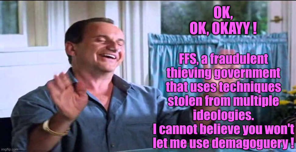 Joe Pesci lethal weapon ok ok ok | OK, OK, OKAYY ! FFS, a fraudulent thieving government that uses techniques stolen from multiple ideologies.
I cannot believe you won't let m | image tagged in joe pesci lethal weapon ok ok ok | made w/ Imgflip meme maker