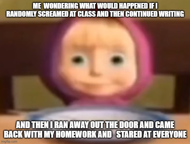 Masha stare | ME  WONDERING WHAT WOULD HAPPENED IF I RANDOMLY SCREAMED AT CLASS AND THEN CONTINUED WRITING; AND THEN I RAN AWAY OUT THE DOOR AND CAME BACK WITH MY HOMEWORK AND   STARED AT EVERYONE | image tagged in masha stare | made w/ Imgflip meme maker