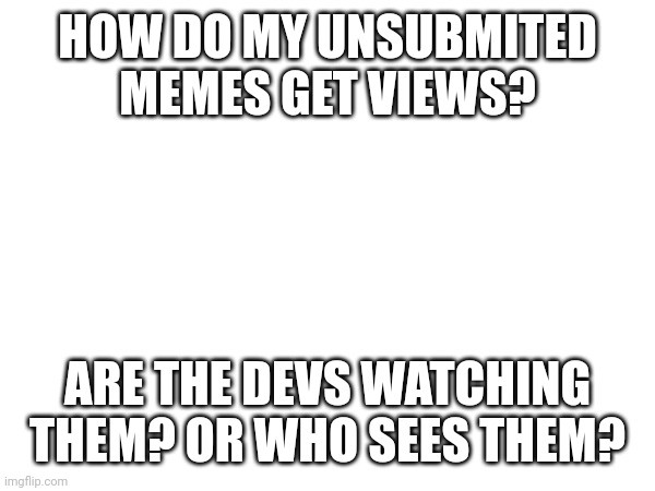 Where the views come from? | HOW DO MY UNSUBMITED MEMES GET VIEWS? ARE THE DEVS WATCHING THEM? OR WHO SEES THEM? | image tagged in question | made w/ Imgflip meme maker