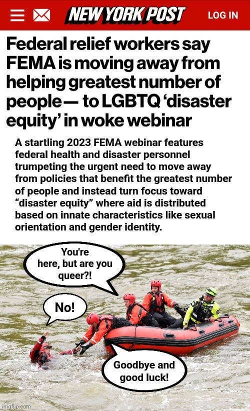 Our government's priorities | A startling 2023 FEMA webinar features
federal health and disaster personnel
trumpeting the urgent need to move away
from policies that benefit the greatest number
of people and instead turn focus toward
“disaster equity” where aid is distributed
based on innate characteristics like sexual
orientation and gender identity. You're
here, but are you
queer?! No! Goodbye and
good luck! | image tagged in memes,fema,lgbtq,disaster relief,hurricanes,democrats | made w/ Imgflip meme maker