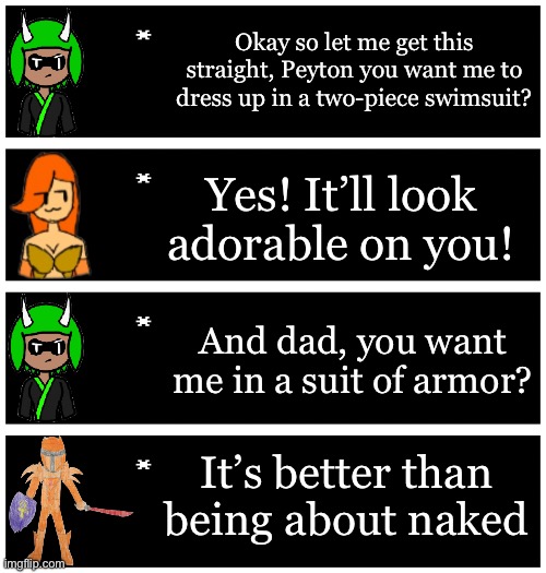 4 undertale textboxes | Okay so let me get this straight, Peyton you want me to dress up in a two-piece swimsuit? Yes! It’ll look adorable on you! And dad, you want me in a suit of armor? It’s better than being about naked | image tagged in 4 undertale textboxes | made w/ Imgflip meme maker