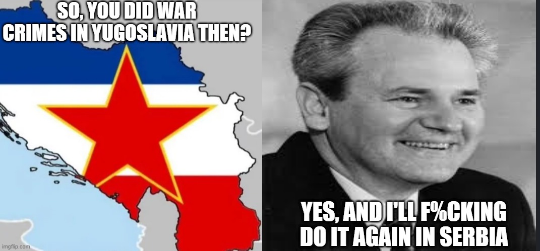 Go Slobodan | SO, YOU DID WAR CRIMES IN YUGOSLAVIA THEN? YES, AND I'LL F%CKING DO IT AGAIN IN SERBIA | image tagged in war crimes | made w/ Imgflip meme maker