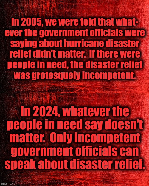 How things have changed | In 2005, we were told that what-
ever the government officials were
saying about hurricane disaster
relief didn't matter.  If there were
people in need, the disaster relief
was grotesquely incompetent. In 2024, whatever the
people in need say doesn't
matter.  Only incompetent
government officials can
speak about disaster relief. | image tagged in memes,katrina,helene,hurricane,disaster relief,democrats | made w/ Imgflip meme maker