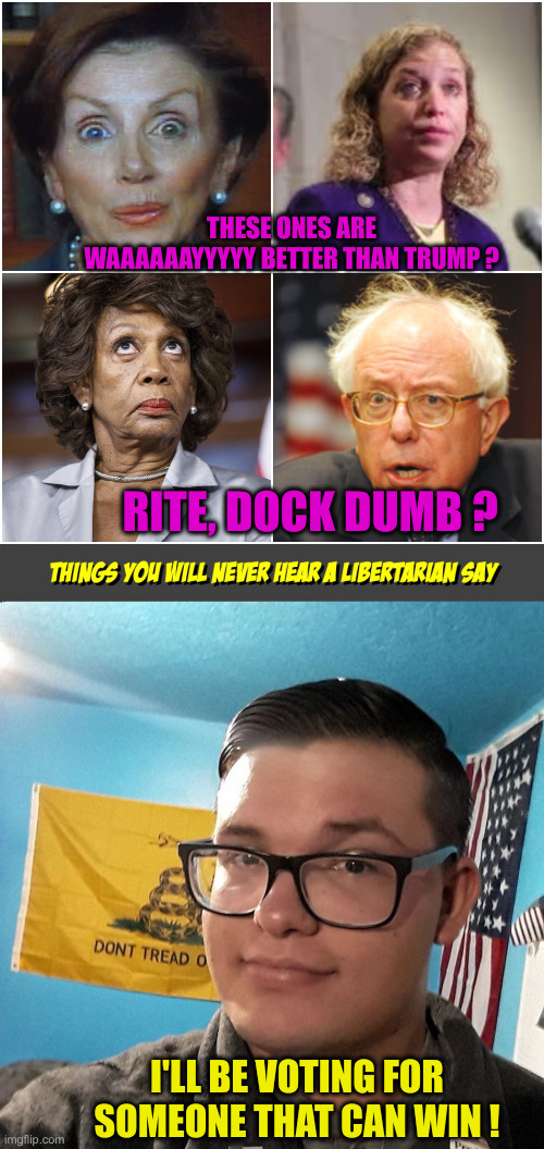 Vote For A Winner ! | THESE ONES ARE WAAAAAAYYYYY BETTER THAN TRUMP ? RITE, DOCK DUMB ? I'LL BE VOTING FOR SOMEONE THAT CAN WIN ! | image tagged in crazy democrats,things you will never hear a libertarian say,politics,political meme,funny memes,funny | made w/ Imgflip meme maker