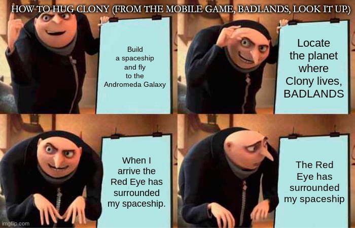 Badlands lore be like..... | HOW TO HUG CLONY (FROM THE MOBILE GAME, BADLANDS, LOOK IT UP.); Build a spaceship and fly to the Andromeda Galaxy; Locate the planet where Clony lives, BADLANDS; When I arrive the Red Eye has surrounded my spaceship. The Red Eye has surrounded my spaceship | image tagged in memes,gru's plan,badlands,only 1 percent will understand,hmmm | made w/ Imgflip meme maker