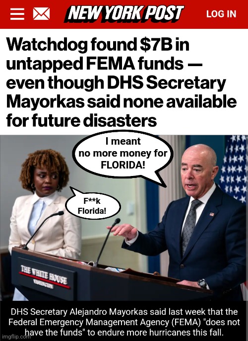 No $$$ for Florida!  They racist! | I meant
no more money for
FLORIDA! F**k
Florida! | image tagged in memes,democrats,lies,alejandro mayorkas,biden-harris incompetence,hurricanes | made w/ Imgflip meme maker