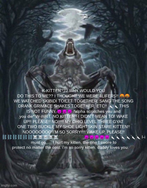 alpha wolf | K-KITTEN??? WHY WOULD YOU DO THIS TO ME?? I THOUGHT WE WERE 4LIFERS!! 🤬🤬 WE WATCHED SKIBIDI TOILET TOGETHER, SANG THE SONG DRANK GRIMACE SHAKES TOGETHER, ETC!! 🔪🔪 THIS IS NOT FUNNY 👿👿👿 *alpha scratches you and you die* W-WAIT, NO KITTEN!! I DIDN'T MEAN TO! WAKE UP!! PLEASE!! NO!!!!! MY OHIO LEVEL THREE GYAT ONE TWO BUCKLE MY SHOE LIGHTSKIN STARE KITTEN!! NOOOOOOOO!I'M SO SORRY!!!! WAKE UP, PLEASE!! ⛓⛓⛓⛓⛓⛓☠☠☠☠☠🖤🖤🖤🖤🖤👿👿👿👿👿🔪🔪🔪🔪🔪🔪 I-i must go..... I hurt my kitten, the one I swore to protect no matter the cost. i'm so sorry kitten. daddy loves you. 🖤 | image tagged in alpha wolf | made w/ Imgflip meme maker