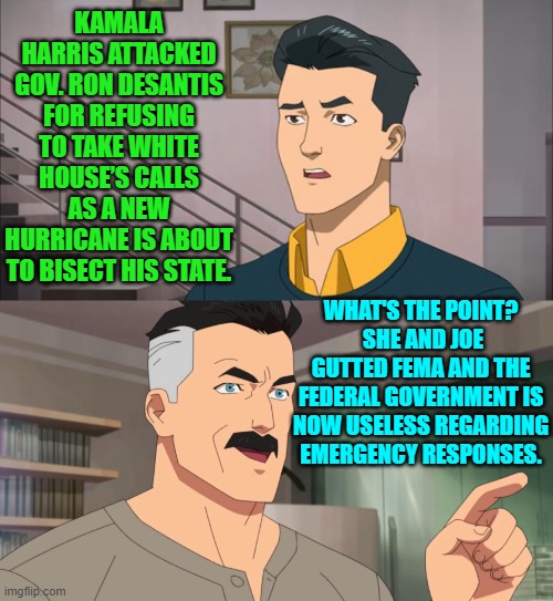 Really leftists; you've already looted FEMA, and so what's the point? | KAMALA HARRIS ATTACKED GOV. RON DESANTIS FOR REFUSING TO TAKE WHITE HOUSE’S CALLS AS A NEW HURRICANE IS ABOUT TO BISECT HIS STATE. WHAT'S THE POINT?  SHE AND JOE GUTTED FEMA AND THE FEDERAL GOVERNMENT IS NOW USELESS REGARDING EMERGENCY RESPONSES. | image tagged in yep | made w/ Imgflip meme maker