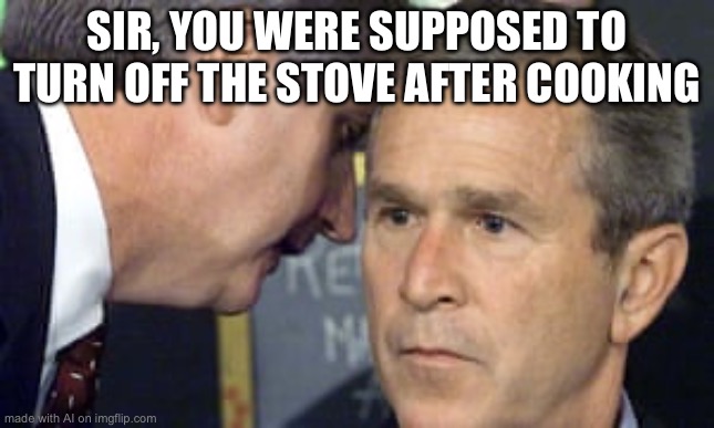 George Bush 9/11 | SIR, YOU WERE SUPPOSED TO TURN OFF THE STOVE AFTER COOKING | image tagged in george bush 9/11 | made w/ Imgflip meme maker