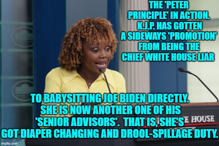 What an ending to an armpit of a D.E.I. hire career. | THE 'PETER PRINCIPLE' IN ACTION.  K.J.P. HAS GOTTEN A SIDEWAYS 'PROMOTION' FROM BEING THE CHIEF WHITE HOUSE LIAR; TO BABYSITTING JOE BIDEN DIRECTLY.  SHE IS NOW ANOTHER ONE OF HIS 'SENIOR ADVISORS'.  THAT IS, SHE'S GOT DIAPER CHANGING AND DROOL-SPILLAGE DUTY. | image tagged in yep | made w/ Imgflip meme maker