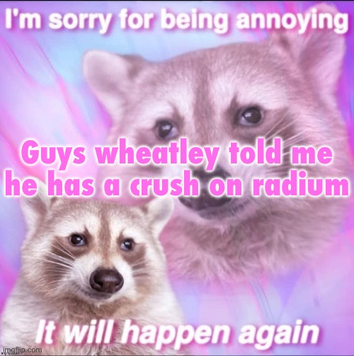 sorry for being annoying | Guys wheatley told me he has a crush on radium | image tagged in sorry for being annoying | made w/ Imgflip meme maker