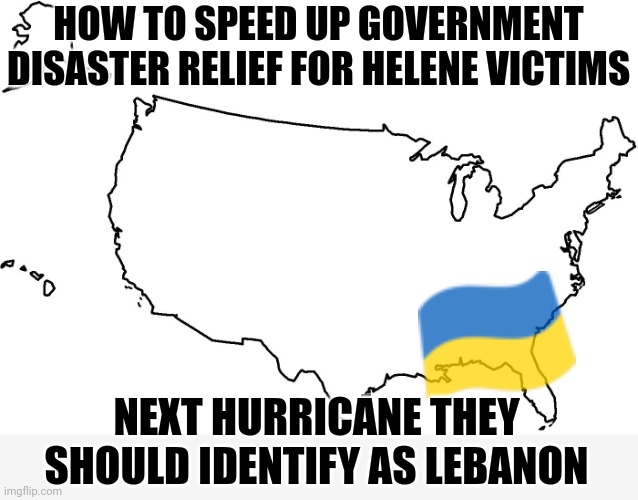 Over 2.5 years of never ending money and support to Ukraine but first major Hurricane and we are out of money | HOW TO SPEED UP GOVERNMENT
DISASTER RELIEF FOR HELENE VICTIMS; NEXT HURRICANE THEY SHOULD IDENTIFY AS LEBANON | image tagged in blank u s a map,democrats,biden,kamala harris | made w/ Imgflip meme maker