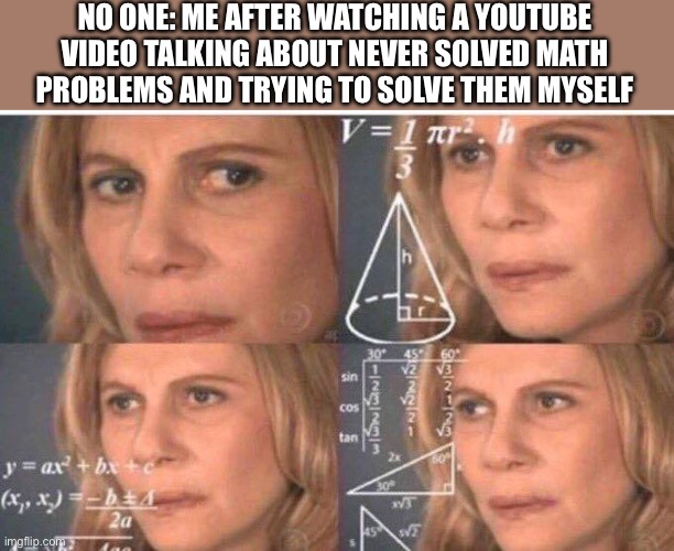 :D | NO ONE: ME AFTER WATCHING A YOUTUBE VIDEO TALKING ABOUT NEVER SOLVED MATH PROBLEMS AND TRYING TO SOLVE THEM MYSELF | image tagged in math lady/confused lady | made w/ Imgflip meme maker