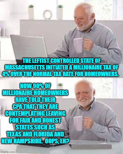 Even if only a quarter of that many leave, it will still cripple the state's economy. | THE LEFTIST CONTROLLED STATE OF MASSACHUSETTS INITIATED A MILLIONAIRE TAX OF 4% OVER THE NORMAL TAX RATE FOR HOMEOWNERS. NOW 90% OF MILLIONAIRE HOMEOWNERS HAVE TOLD THEIR CPA THAT THEY ARE CONTEMPLATING LEAVING FOR FAIR AND HONEST STATES SUCH AS TEXAS AND FLORIDA AND NEW HAMPSHIRE.  OOPS, EH? | image tagged in hide the pain harold | made w/ Imgflip meme maker
