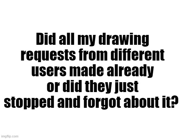 Did all my drawing requests from different users made already or did they just stopped and forgot about it? | made w/ Imgflip meme maker