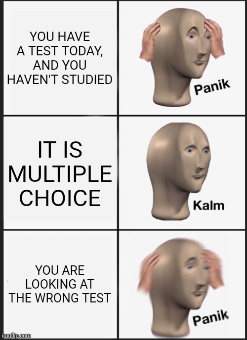 Panik Kalm Panik | YOU HAVE A TEST TODAY, AND YOU HAVEN'T STUDIED; IT IS MULTIPLE CHOICE; YOU ARE LOOKING AT THE WRONG TEST | image tagged in memes,panik kalm panik | made w/ Imgflip meme maker