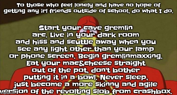 @v1 here's some advice from me | Start your cave gremlin arc. Live in your dark room and hiss and scuttle away when you see any light other than your lamp or phone screen. Begin gremlinmaxxing. Eat your mac&cheese straight out of the pot, don't bother putting it in a bowl. Never sleep, just become a more skinny and agile version of the revolting slob from crashbox. To those who feel lonely and have no hope of getting any irl friends outside of school, do what I do. | image tagged in drixsturbed | made w/ Imgflip meme maker