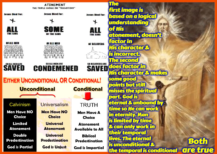 It's Unconditional & Conditional | The first image is based on a logical understanding of His atonement, doesn't factor in His character & is incorrect. The second does factor in His character & makes; some good points but still misses the spiritual part. God is eternal & unbound by time so He can work in eternity. Man is limited by time & can only work in their temporal lives. The eternal is unconditional & the temporal is conditional; Both are true | image tagged in calvinism,arminian,molinism,spiritual vs logic only,it's conditional and unconditional,eternal vs temporal | made w/ Imgflip meme maker