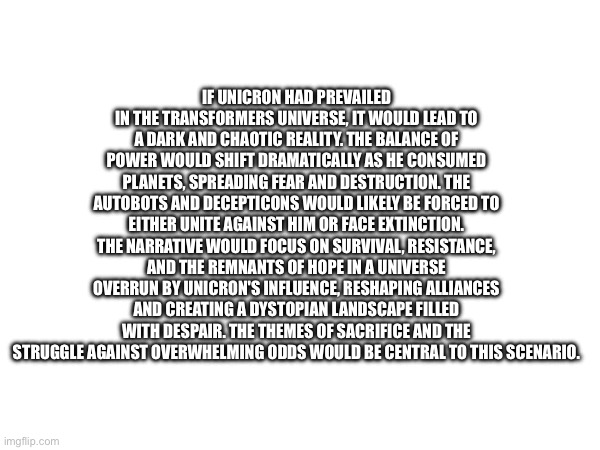 What would have happened to unicron if he prevailed according to chat gpt | IF UNICRON HAD PREVAILED IN THE TRANSFORMERS UNIVERSE, IT WOULD LEAD TO A DARK AND CHAOTIC REALITY. THE BALANCE OF POWER WOULD SHIFT DRAMATICALLY AS HE CONSUMED PLANETS, SPREADING FEAR AND DESTRUCTION. THE AUTOBOTS AND DECEPTICONS WOULD LIKELY BE FORCED TO EITHER UNITE AGAINST HIM OR FACE EXTINCTION. THE NARRATIVE WOULD FOCUS ON SURVIVAL, RESISTANCE, AND THE REMNANTS OF HOPE IN A UNIVERSE OVERRUN BY UNICRON'S INFLUENCE, RESHAPING ALLIANCES AND CREATING A DYSTOPIAN LANDSCAPE FILLED WITH DESPAIR. THE THEMES OF SACRIFICE AND THE STRUGGLE AGAINST OVERWHELMING ODDS WOULD BE CENTRAL TO THIS SCENARIO. | made w/ Imgflip meme maker