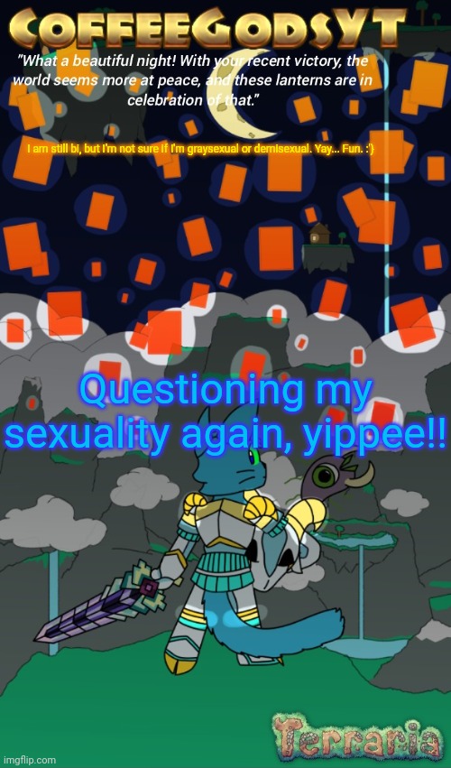 I blame Facebook for making me question myself.. :'} | I am still bi, but I'm not sure if I'm graysexual or demisexual. Yay... Fun. :'}; Questioning my sexuality again, yippee!! | image tagged in coffeegodsyt's lantern sky announcement art by mikeyman | made w/ Imgflip meme maker