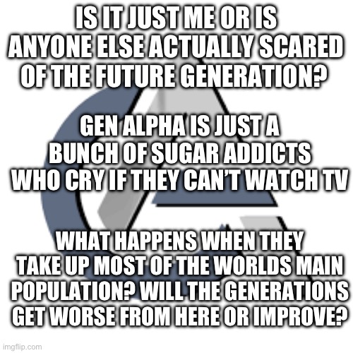 Guys I’m actually scared. | IS IT JUST ME OR IS ANYONE ELSE ACTUALLY SCARED OF THE FUTURE GENERATION? GEN ALPHA IS JUST A BUNCH OF SUGAR ADDICTS WHO CRY IF THEY CAN’T WATCH TV; WHAT HAPPENS WHEN THEY TAKE UP MOST OF THE WORLDS MAIN POPULATION? WILL THE GENERATIONS GET WORSE FROM HERE OR IMPROVE? | image tagged in gen alpha,oh no | made w/ Imgflip meme maker