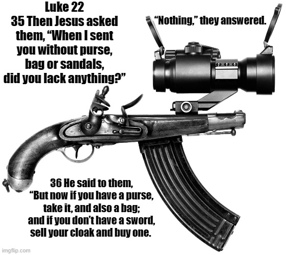 Luke 22 get a gun | Luke 22
35 Then Jesus asked them, “When I sent you without purse, bag or sandals, did you lack anything?”; “Nothing,” they answered. 36 He said to them, “But now if you have a purse, take it, and also a bag; and if you don’t have a sword, sell your cloak and buy one. | image tagged in luke 22,get a gun | made w/ Imgflip meme maker