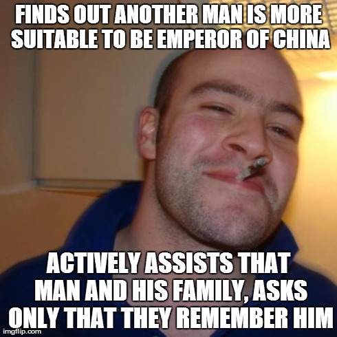 Good Guy Greg | FINDS OUT ANOTHER MAN IS MORE SUITABLE TO BE EMPEROR OF CHINA ACTIVELY ASSISTS THAT MAN AND HIS FAMILY, ASKS ONLY THAT THEY REMEMBER HIM | image tagged in memes,good guy greg,AdviceAnimals | made w/ Imgflip meme maker