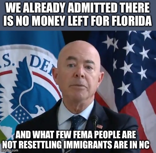 Moron Mayorkas | WE ALREADY ADMITTED THERE IS NO MONEY LEFT FOR FLORIDA AND WHAT FEW FEMA PEOPLE ARE NOT RESETTLING IMMIGRANTS ARE IN NC | image tagged in moron mayorkas | made w/ Imgflip meme maker