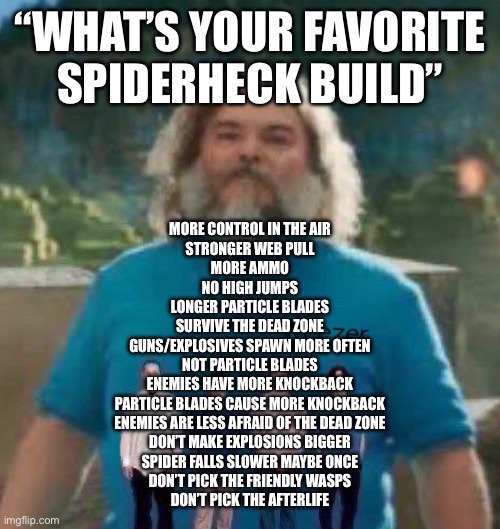 I am Steve weezer | “WHAT’S YOUR FAVORITE
SPIDERHECK BUILD”; MORE CONTROL IN THE AIR
STRONGER WEB PULL
MORE AMMO
NO HIGH JUMPS
LONGER PARTICLE BLADES
SURVIVE THE DEAD ZONE
GUNS/EXPLOSIVES SPAWN MORE OFTEN
NOT PARTICLE BLADES
ENEMIES HAVE MORE KNOCKBACK
PARTICLE BLADES CAUSE MORE KNOCKBACK
ENEMIES ARE LESS AFRAID OF THE DEAD ZONE
DON’T MAKE EXPLOSIONS BIGGER
SPIDER FALLS SLOWER MAYBE ONCE
DON’T PICK THE FRIENDLY WASPS
DON’T PICK THE AFTERLIFE | image tagged in i am steve weezer | made w/ Imgflip meme maker