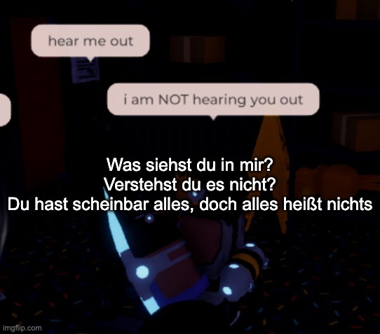 figure out the translation yourself :3333 | Was siehst du in mir? Verstehst du es nicht?
Du hast scheinbar alles, doch alles heißt nichts | image tagged in i am not hearing you out | made w/ Imgflip meme maker