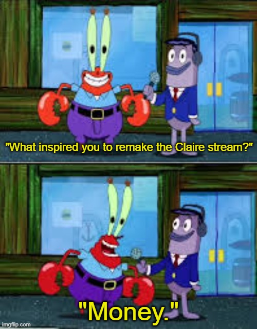 Mr Krabs Money | "What inspired you to remake the Claire stream?"; "Money." | image tagged in mr krabs money | made w/ Imgflip meme maker