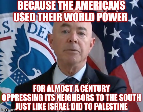 Moron Mayorkas | BECAUSE THE AMERICANS USED THEIR WORLD POWER FOR ALMOST A CENTURY OPPRESSING ITS NEIGHBORS TO THE SOUTH JUST LIKE ISRAEL DID TO PALESTINE | image tagged in moron mayorkas | made w/ Imgflip meme maker