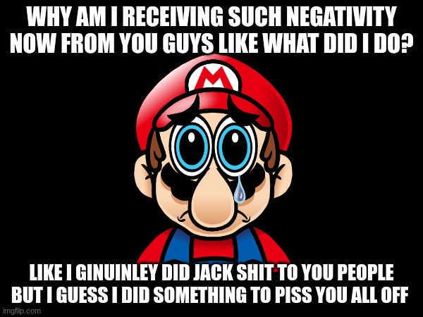 Bro what did I do..? | WHY AM I RECEIVING SUCH NEGATIVITY NOW FROM YOU GUYS LIKE WHAT DID I DO? LIKE I GINUINLEY DID JACK SHIT TO YOU PEOPLE BUT I GUESS I DID SOMETHING TO PISS YOU ALL OFF | image tagged in sad mario | made w/ Imgflip meme maker