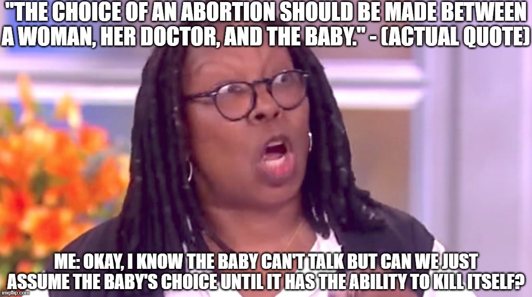 Whoopi's Formula for Abortion | "THE CHOICE OF AN ABORTION SHOULD BE MADE BETWEEN A WOMAN, HER DOCTOR, AND THE BABY." - (ACTUAL QUOTE); ME: OKAY, I KNOW THE BABY CAN'T TALK BUT CAN WE JUST ASSUME THE BABY'S CHOICE UNTIL IT HAS THE ABILITY TO KILL ITSELF? | image tagged in deranged whoopi,whoopi goldberg,crazy,abortion | made w/ Imgflip meme maker