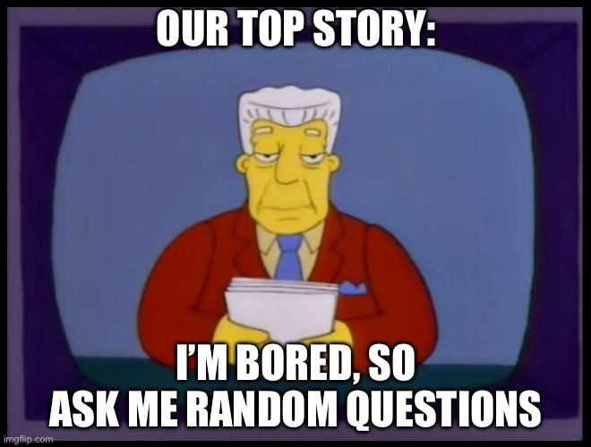 Kent Brockman | OUR TOP STORY:; I’M BORED, SO ASK ME RANDOM QUESTIONS | image tagged in kent brockman | made w/ Imgflip meme maker