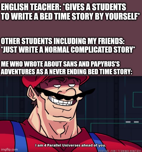Mario I am four parallel universes ahead of you | ENGLISH TEACHER: *GIVES A STUDENTS TO WRITE A BED TIME STORY BY YOURSELF*; OTHER STUDENTS INCLUDING MY FRIENDS: *JUST WRITE A NORMAL COMPLICATED STORY*; ME WHO WROTE ABOUT SANS AND PAPYRUS'S ADVENTURES AS A NEVER ENDING BED TIME STORY: | image tagged in mario i am four parallel universes ahead of you,undertale,i did that,i wrote about sans and papyrus | made w/ Imgflip meme maker