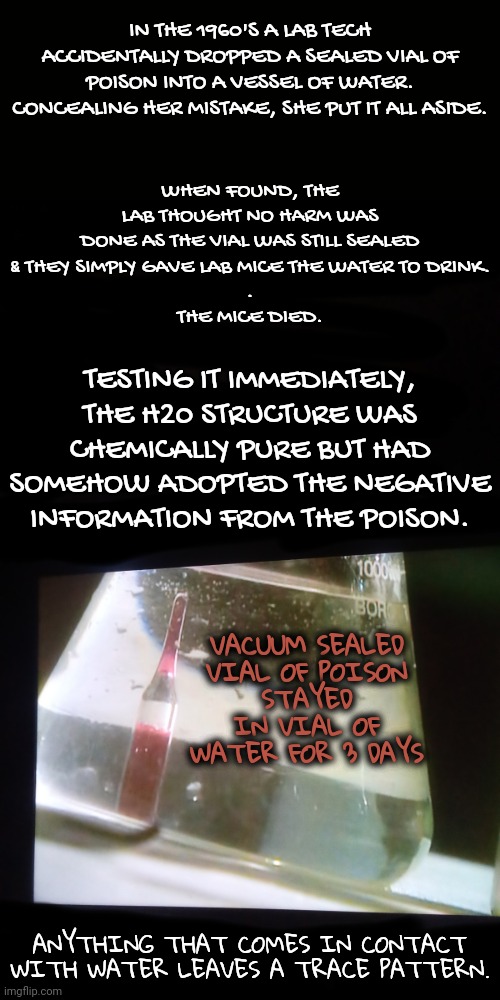 The Negativity of Potential Harm | IN THE 1960'S A LAB TECH ACCIDENTALLY DROPPED A SEALED VIAL OF POISON INTO A VESSEL OF WATER. CONCEALING HER MISTAKE, SHE PUT IT ALL ASIDE. WHEN FOUND, THE LAB THOUGHT NO HARM WAS DONE AS THE VIAL WAS STILL SEALED
& THEY SIMPLY GAVE LAB MICE THE WATER TO DRINK.
.
THE MICE DIED. TESTING IT IMMEDIATELY, THE H20 STRUCTURE WAS CHEMICALLY PURE BUT HAD SOMEHOW ADOPTED THE NEGATIVE INFORMATION FROM THE POISON. VACUUM SEALED
VIAL OF POISON
STAYED IN VIAL OF WATER FOR 3 DAYS; ANYTHING THAT COMES IN CONTACT WITH WATER LEAVES A TRACE PATTERN. | image tagged in chemistry,water,poison,blossomraveneski,walk on water | made w/ Imgflip meme maker