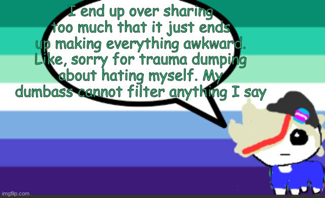 you know who you are, genuinely sorry for dumping my bs onto you :( | I end up over sharing too much that it just ends up making everything awkward. Like, sorry for trauma dumping about hating myself. My dumbass cannot filter anything I say | image tagged in crazy how quick my mood changes | made w/ Imgflip meme maker