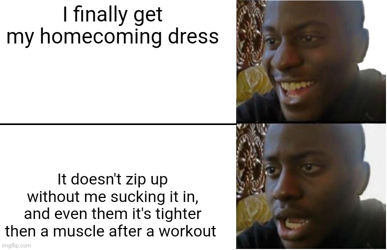 :( | I finally get my homecoming dress; It doesn't zip up without me sucking it in, and even them it's tighter then a muscle after a workout | image tagged in fr tho i wanna cry | made w/ Imgflip meme maker