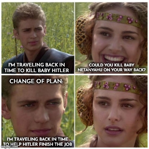 Blame Padmé Amidala | I'M TRAVELING BACK IN TIME TO KILL BABY HITLER; COULD YOU KILL BABY NETANYAHU ON YOUR WAY BACK? CHANGE OF PLAN:; I'M TRAVELING BACK IN TIME TO HELP HITLER FINISH THE JOB | image tagged in amidala and anakin talking,baby hitler,hitler,netanyahu,change of plans,time travel | made w/ Imgflip meme maker