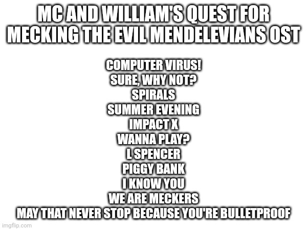 More songs from this masterpiece coming soon! | MC AND WILLIAM'S QUEST FOR MECKING THE EVIL MENDELEVIANS OST; COMPUTER VIRUS!
SURE, WHY NOT?
SPIRALS
SUMMER EVENING
IMPACT X
WANNA PLAY?
L SPENCER
PIGGY BANK
I KNOW YOU
WE ARE MECKERS
MAY THAT NEVER STOP BECAUSE YOU'RE BULLETPROOF | image tagged in music,ost,mc and william's quest for mecking the evil mendelevians | made w/ Imgflip meme maker