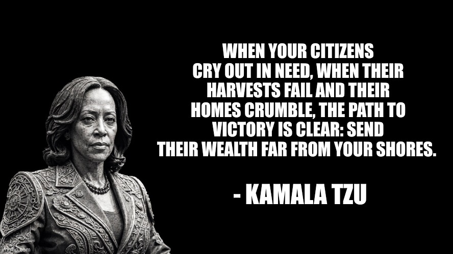 Kamala Tzu | WHEN YOUR CITIZENS CRY OUT IN NEED, WHEN THEIR HARVESTS FAIL AND THEIR HOMES CRUMBLE, THE PATH TO VICTORY IS CLEAR: SEND THEIR WEALTH FAR FROM YOUR SHORES. - KAMALA TZU | image tagged in kamala tzu | made w/ Imgflip meme maker