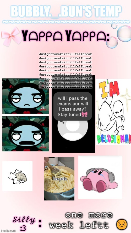 smile... through... the pain.... *dies* | Justgottamakeittillfallbreak
Justgottamakeittillfallbreak
Justgottamakeittillfallbreak
Justgottamakeittillfallbreak
Justgottamakeittillfallbreak
Justgottamakeittillfallbreak
Justgottamakeittillfallbreak
Justgottamakeittillfallbreak
Justgottamakeittillfallbreak; one more week leftt 😣 | image tagged in bubbly _ bun's temp 00 | made w/ Imgflip meme maker