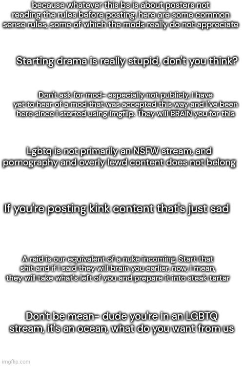 These are rules I have baked into my brain. Imgflip is also really good at marking NSFW stuff for you. | because whatever this bs is about posters not reading the rules before posting, here are some common sense rules, some of which the mods really do not appreciate; Starting drama is really stupid, don't you think? Don't ask for mod- especially not publicly, I have yet to hear of a mod that was accepted this way and I've been here since I started using Imgflip. They will BRAIN you for this; Lgbtq is not primarily an NSFW stream, and pornography and overly lewd content does not belong; If you're posting kink content that's just sad; A raid is our equivalent of a nuke incoming. Start that shit and if I said they will brain you earlier, now, I mean, they will take what's left of you and prepare it into steak tartar; Don't be mean- dude you're in an LGBTQ stream, it's an ocean, what do you want from us | image tagged in friendly reminder,psa | made w/ Imgflip meme maker