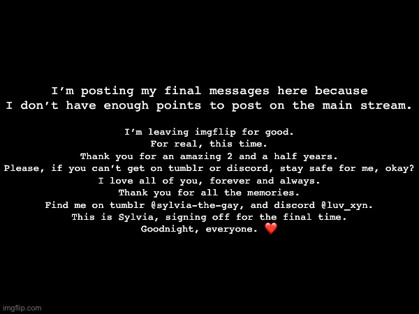 …<3 | I’m leaving imgflip for good.
For real, this time.
Thank you for an amazing 2 and a half years.
Please, if you can’t get on tumblr or discord, stay safe for me, okay?
I love all of you, forever and always.
Thank you for all the memories.
Find me on tumblr @sylvia-the-gay, and discord @luv_xyn.
This is Sylvia, signing off for the final time.
Goodnight, everyone. ❤️; I’m posting my final messages here because I don’t have enough points to post on the main stream. | made w/ Imgflip meme maker